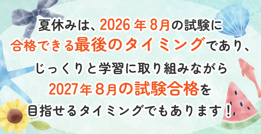 夏休みは、2026年8月の試験に
合格できる最後のタイミングであり、じっくりと学習に取り組みながら2027年８月の試験合格を目指せるタイミングでもあります！